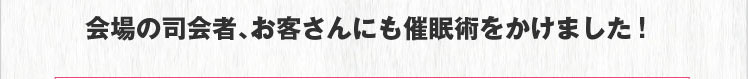 会場の司会者、お客さんにも催眠術をかけました！