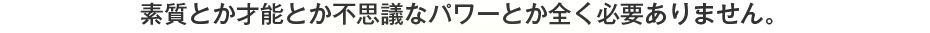 素質とか才能とか不思議なパワーとか全く必要ありません。