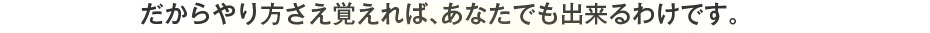 だからやり方さえ覚えれば、あなたでも出来るわけです。