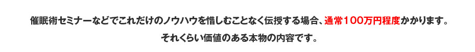 催眠術セミナーなどでこれだけのノウハウを惜しむことなく伝授する場合、通常100万円程度かかります。それくらい価値のある本物の内容です。