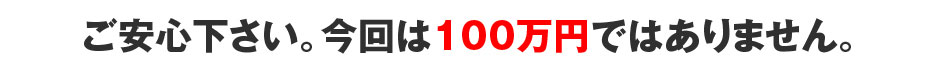 ご安心下さい。今回は100万円ではありません。