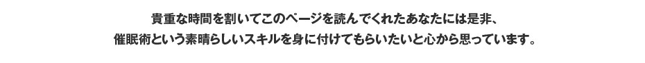 貴重な時間を割いてこのページを読んでくれたあなたには是非、催眠術という素晴らしいスキルを身に付けてもらいたいと心から思っています。